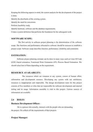 Keeping the following aspects in mind, the system analysis for the development of the project
is done.
Identify the drawbacks of the existing system.
Identify the need for conversion.
Perform feasibility study.
Identify hardware, software and the database requirements.
Create a system definition that performs the foundation for the subsequent work.

SOFTWARE SCOPE:
The first activity in software project planning is the determination of the software
scope. The functions and performance allocated to software should be assesses to establish a
project scope. Software scope describes function, performance, reliability and constraints.

ESTIMATION:
Software project planning estimate can be done in many ways such as Lines Of Code
(LOC) based estimation, Functional Point Estimation (FP), Process Based Estimation. We
should select best of them depending on the requirement.

RESOURCE AVAILABILITY:
The resources which are common to any system, consist of human effort,
information and development resource. Developing any system with out satisfactory
resources is inappropriate and impossible. The design development team for this project
consists of five members or roles that are responsible for software development and internal
testing and its usage. Information assembly is vital to this project. Various sources of
information are available.

2.4

ROLES

Business Development Officer:
He is a person who actually, interacts with the people who are demanding
the project. He collects all the requirements of their projects.

Project Manager:

 