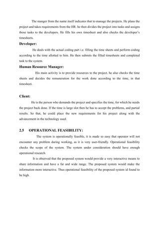 The manger from the name itself indicates that to manage the projects. He plans the
project and takes requirements from the HR. he then divides the project into tasks and assigns
those tasks to the developers. He fills his own timesheet and also checks the developer’s
timesheets.

Developer:
He deals with the actual coding part i.e. filling the time sheets and perform coding
according to the time allotted to him. He then submits the filled timesheets and completed
task to the system.

Human Resource Manager:
His main activity is to provide resources to the project. he also checks the time
sheets and decides the remuneration for the work done according to the time, in that
timesheet.

Client:
He is the person who demands the project and specifies the time, for which he needs
the project back done. If the time is large slot then he has to accept the problems, and partial
results. So that, he could place the new requirements for his project along with the
advancement in the technology used.

2.5

OPERATIONAL FEASIBILITY:
The system is operationally feasible, it is made so easy that operator will not

encounter any problem during working, as it is very user-friendly. Operational feasibility
checks the scope of the system. The system under consideration should have enough
operational research.
It is observed that the proposed system would provide a very interactive means to
share information and have a far and wide range. The proposed system would make the
information more interactive. Thus operational feasibility of the proposed system id found to
be high.

 