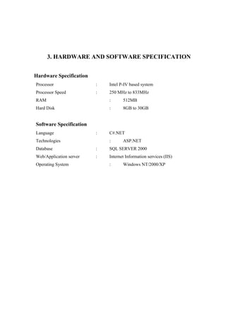 3. HARDWARE AND SOFTWARE SPECIFICATION
Hardware Specification
Processor

:

Intel P-IV based system

Processor Speed

:

250 MHz to 833MHz

RAM

:

512MB

Hard Disk

:

8GB to 30GB

Software Specification
Language

:

Technologies

C#.NET
:

ASP.NET

Database

:

SQL SERVER 2000

Web/Application server

:

Internet Information services (IIS)

Operating System

:

Windows NT/2000/XP

 