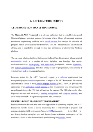 4. L I T E R A T U R E SURVEY
4.1 INTRODUCTION TO .NET FRAMEWORK
The Microsoft .NET Framework is a software technology that is available with several
Microsoft Windows operating systems. It includes a large library of pre-coded solutions
to common programming problems and a virtual machine that manages the execution of
programs written specifically for the framework. The .NET Framework is a key Microsoft
offering and is intended to be used by most new applications created for the Windows
platform.

The pre-coded solutions that form the framework's Base Class Library cover a large range of
programming needs in a number of areas, including user interface, data access,
database connectivity, cryptography, web application development, numeric algorithms,
and network communications. The class library is used by programmers, who combine it
with their own code to produce applications.
Programs written for the .NET Framework execute in a software environment that
manages the program's runtime requirements. Also part of the .NET Framework, this runtime
environment is known as the Common Language Runtime (CLR). The CLR provides the
appearance of an application virtual machine so that programmers need not consider the
capabilities of the specific CPU that will execute the program. The CLR also provides other
important services such as security, memory management, and exception handling. The
class library and the CLR together compose the .NET Framework.
PRINCIPAL DESIGN FEATURES INTEROPERABILITY
Because interaction between new and older applications is commonly required, the .NET
Framework provides means to access functionality that is implemented in programs that
execute outside the .NET environment.Access to COM components

is provided

in

the System.Runtime.InteropServices and System.EnterpriseServices namespaces of the
framework; access to other functionality is provided using the P/Invoke feature.

 
