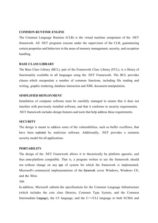 COMMON RUNTIME ENGINE
The Common Language Runtime (CLR) is the virtual machine component of the .NET
framework. All .NET programs execute under the supervision of the CLR, guaranteeing
certain properties and behaviors in the areas of memory management, security, and exception
handling.
BASE CLASS LIBRARY
The Base Class Library (BCL), part of the Framework Class Library (FCL), is a library of
functionality available to all languages using the .NET Framework. The BCL provides
classes which encapsulate a number of common functions, including file reading and
writing, graphic rendering, database interaction and XML document manipulation.
SIMPLIFIED DEPLOYMENT
Installation of computer software must be carefully managed to ensure that it does not
interfere with previously installed software, and that it conforms to security requirements.
.NET framework includes design features and tools that help address these requirements.
SECURITY
The design is meant to address some of the vulnerabilities, such as buffer overflows, that
have been exploited by malicious software. Additionally, .NET provides a common
security model for all applications.
PORTABILITY
The design of the .NET Framework allows it to theoretically be platform agnostic, and
thus cross-platform compatible. That is, a program written to use the framework should
run without change on any type of system for which the framework is implemented.
Microsoft's commercial implementations of the framework cover Windows, Windows CE,
and the Xbox
360.
In addition, Microsoft submits the specifications for the Common Language Infrastructure
(which includes the core class libraries, Common Type System, and the Common
Intermediate Language), the C# language, and the C++/CLI language to both ECMA and

 