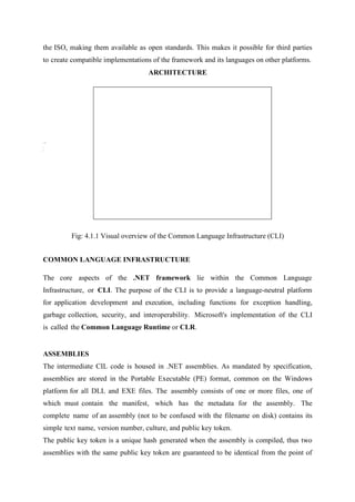 the ISO, making them available as open standards. This makes it possible for third parties
to create compatible implementations of the framework and its languages on other platforms.
ARCHITECTURE

Fig: 4.1.1 Visual overview of the Common Language Infrastructure (CLI)
COMMON LANGUAGE INFRASTRUCTURE
The core aspects of the .NET framework lie within the Common Language
Infrastructure, or CLI. The purpose of the CLI is to provide a language-neutral platform
for application development and execution, including functions for exception handling,
garbage collection, security, and interoperability. Microsoft's implementation of the CLI
is called the Common Language Runtime or CLR.

ASSEMBLIES
The intermediate CIL code is housed in .NET assemblies. As mandated by specification,
assemblies are stored in the Portable Executable (PE) format, common on the Windows
platform for all DLL and EXE files. The assembly consists of one or more files, one of
which must contain the manifest, which has the metadata for the assembly. The
complete name of an assembly (not to be confused with the filename on disk) contains its
simple text name, version number, culture, and public key token.
The public key token is a unique hash generated when the assembly is compiled, thus two
assemblies with the same public key token are guaranteed to be identical from the point of

 