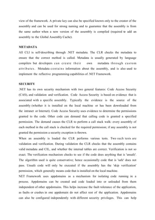 view of the framework. A private key can also be specified known only to the creator of the
assembly and can be used for strong naming and to guarantee that the assembly is from
the same author when a new version of the assembly is compiled (required to add an
assembly to the Global Assembly Cache).
METADATA
All CLI is self-describing through .NET metadata. The CLR checks the metadata to
ensure that the correct method is called. Metadata is usually generated by language
compilers but developers c a n c r e a t e t h e i r

own

metadata t h r o u g h c u s t o m

a t t r i b u t e s . Metadata c o n t a i n s information about the assembly, and is also used to
implement the reflective programming capabilities of .NET Framework.
SECURITY
.NET has its own security mechanism with two general features: Code Access Security
(CAS), and validation and verification. Code Access Security is based on evidence that is
associated with a specific assembly. Typically the evidence is the source of the
assembly (whether it is installed on the local machine or has been downloaded from
the intranet or Internet). Code Access Security uses evidence to determine the permissions
granted to the code. Other code can demand that calling code is granted a specified
permission. The demand causes the CLR to perform a call stack walk: every assembly of
each method in the call stack is checked for the required permission; if any assembly is not
granted the permission a security exception is thrown.
When an assembly is loaded the CLR performs various tests. Two such tests are
validation and verification. During validation the CLR checks that the assembly contains
valid metadata and CIL, and whether the internal tables are correct. Verification is not so
exact. The verification mechanism checks to see if the code does anything that is 'unsafe'.
The algorithm used is quite conservative; hence occasionally code that is 'safe' does not
pass. Unsafe code will only be executed if the assembly has the 'skip verification'
permission, which generally means code that is installed on the local machine.
NET Framework uses appdomains as a mechanism for isolating code running in a
process. Appdomains can be created and code loaded into or unloaded from them
independent of other appdomains. This helps increase the fault tolerance of the application,
as faults or crashes in one appdomain do not affect rest of the application. Appdomains
can also be configured independently with different security privileges. This can help

 