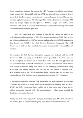 Forms pages in any language that supports the .NET Framework. In addition, your code no
longer needs to share the same file with your HTTP text (although it can continue to do so if
you prefer). Web Forms pages execute in native machine language because, like any other
managed application, they take full advantage of the runtime. In contrast, unmanaged ASP
pages are always scripted and interpreted .

ASP.NET

pages

are

faster,

more

functional, and easier to develop than unmanaged ASP pages because they interact with
the runtime like any managed application.
The .NET Framework also provides a collection of classes and tools to aid
in development and consumption of XML Web services applications. XML Web services
are built on standards such as SOAP (a remote procedure-call protocol), XML (an extensible
data format), and WSDL ( the Web Services Description Language). The .NET
Framework is built on these standards to promote interoperability with non-Microsoft
solutions.

For example, the Web Services Description Language tool included with the .NET
Framework SDK can query an XML Web service published on the Web, parse its
WSDL description, and produce C# or Visual Basic source code that your application can
use to become a client of the XML Web service. The source code can create classes derived
from classes in the class library that handle all the underlying communication using
SOAP and XML parsing. Although you can use the class library to consume XML
Web services directly, the Web Services Description Language tool and the other tools
contained in the SDK facilitate your development efforts with the .NET Framework.

If you develop and publish your own XML Web service, the .NET Framework provides a set
of classes that conform to all the underlying communication standards, such as SOAP,
WSDL, and XML. Using those classes enables you to focus on the logic of your service,
without concerning yourself with the communications

infrastructure required by

distributed software development.
Finally, like Web Forms pages in the managed environment, your XML Web service will
run with the speed of native machine language using the scalable communication of IIS.

 