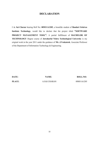 DECLARATION

I A. Sai Charan bearing Roll No: 08M11A1205, a bonafide student of Bandari Srinivas
Institute Technology, would like to declare that the project titled “SOFTWARE
PROJECT MANAGEMENT TOOL”. A partial fulfillment of BACHELOR OF
TECHNOLOGY Degree course of Jawaharlal Nehru Technological University is my
original work in the year 2011 under the guidance of Mr. J.Venkatesh, Associate Professor
of the Department of Information Technology & Engineering.

DATE:
PLACE:

NAME:
A.SAI CHARAN

iii

ROLL.NO:
08M11A1205

 