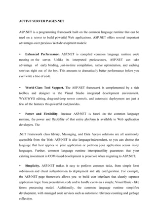 ACTIVE SERVER PAGES.NET
ASP.NET is a programming framework built on the common language runtime that can be
used on a server to build powerful Web applications. ASP.NET offers several important
advantages over previous Web development models:
•

Enhanced Performance. ASP.NET is compiled common language runtime code

running on the

server.

Unlike

its

interpreted

predecessors,

ASP.NET

can

take

advantage of early binding, just-in-time compilation, native optimization, and caching
services right out of the box. This amounts to dramatically better performance before you
ever write a line of code.

•

World-Class Tool Support. The ASP.NET framework is complemented by a rich

toolbox and designer in the Visual Studio integrated development environment.
WYSIWYG editing, drag-and-drop server controls, and automatic deployment are just a
few of the features this powerful tool provides.
•

Power and Flexibility. Because ASP.NET is based on the common language

runtime, the power and flexibility of that entire platform is available to Web application
developers. The
.NET Framework class library, Messaging, and Data Access solutions are all seamlessly
accessible from the Web. ASP.NET is also language-independent, so you can choose the
language that best applies to your application or partition your application across many
languages. Further, common language runtime interoperability guarantees that your
existing investment in COM-based development is preserved when migrating to ASP.NET.
•

Simplicity. ASP.NET makes it easy to perform common tasks, from simple form

submission and client authentication to deployment and site configuration. For example,
the ASP.NET page framework allows you to build user interfaces that cleanly separate
application logic from presentation code and to handle events in a simple, Visual Basic - like
forms processing model. Additionally, the common language runtime simplifies
development, with managed code services such as automatic reference counting and garbage
collection.

 