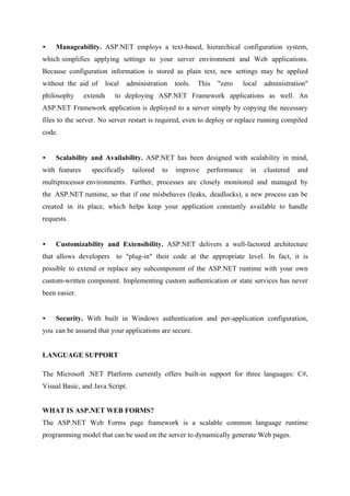 •

Manageability. ASP.NET employs a text-based, hierarchical configuration system,

which simplifies applying settings to your server environment and Web applications.
Because configuration information is stored as plain text, new settings may be applied
without the aid of
philosophy

local

extends

administration

tools.

This

"zero

local

administration"

to deploying ASP.NET Framework applications as well. An

ASP.NET Framework application is deployed to a server simply by copying the necessary
files to the server. No server restart is required, even to deploy or replace running compiled
code.

•

Scalability and Availability. ASP.NET has been designed with scalability in mind,

with features

specifically

tailored

to

improve

performance

in

clustered

and

multiprocessor environments. Further, processes are closely monitored and managed by
the ASP.NET runtime, so that if one misbehaves (leaks, deadlocks), a new process can be
created in its place, which helps keep your application constantly available to handle
requests.

•

Customizability and Extensibility. ASP.NET delivers a well-factored architecture

that allows developers to "plug-in" their code at the appropriate level. In fact, it is
possible to extend or replace any subcomponent of the ASP.NET runtime with your own
custom-written component. Implementing custom authentication or state services has never
been easier.
•

Security. With built in Windows authentication and per-application configuration,

you can be assured that your applications are secure.
LANGUAGE SUPPORT
The Microsoft .NET Platform currently offers built-in support for three languages: C#,
Visual Basic, and Java Script.
WHAT IS ASP.NET WEB FORMS?
The ASP.NET Web Forms page framework is a scalable common language runtime
programming model that can be used on the server to dynamically generate Web pages.

 