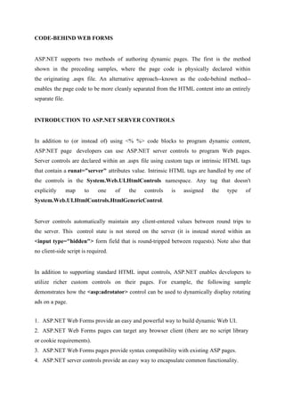 CODE-BEHIND WEB FORMS

ASP.NET supports two methods of authoring dynamic pages. The first is the method
shown in the preceding samples, where the page code is physically declared within
the originating .aspx file. An alternative approach--known as the code-behind method-enables the page code to be more cleanly separated from the HTML content into an entirely
separate file.

INTRODUCTION TO ASP.NET SERVER CONTROLS

In addition to (or instead of) using <% %> code blocks to program dynamic content,
ASP.NET page developers can use ASP.NET server controls to program Web pages.
Server controls are declared within an .aspx file using custom tags or intrinsic HTML tags
that contain a runat="server" attributes value. Intrinsic HTML tags are handled by one of
the controls in the System.Web.UI.HtmlControls namespace. Any tag that doesn't
explicitly

map

to

one

of

the

controls

is

assigned

the

type

of

System.Web.UI.HtmlControls.HtmlGenericControl.

Server controls automatically maintain any client-entered values between round trips to
the server. This control state is not stored on the server (it is instead stored within an
<input type="hidden"> form field that is round-tripped between requests). Note also that
no client-side script is required.

In addition to supporting standard HTML input controls, ASP.NET enables developers to
utilize richer custom controls on their pages. For example, the following sample
demonstrates how the <asp:adrotator> control can be used to dynamically display rotating
ads on a page.
1. ASP.NET Web Forms provide an easy and powerful way to build dynamic Web UI.
2. ASP.NET Web Forms pages can target any browser client (there are no script library
or cookie requirements).
3. ASP.NET Web Forms pages provide syntax compatibility with existing ASP pages.
4. ASP.NET server controls provide an easy way to encapsulate common functionality.

 