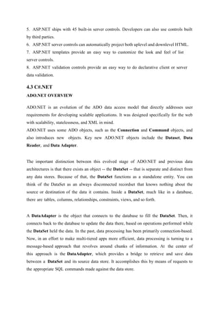 5. ASP.NET ships with 45 built-in server controls. Developers can also use controls built
by third parties.
6. ASP.NET server controls can automatically project both uplevel and downlevel HTML.
7. ASP.NET templates provide an easy way to customize the look and feel of list
server controls.
8. ASP.NET validation controls provide an easy way to do declarative client or server
data validation.

4.3 C#.NET
ADO.NET OVERVIEW
ADO.NET is an evolution of the ADO data access model that directly addresses user
requirements for developing scalable applications. It was designed specifically for the web
with scalability, statelessness, and XML in mind.
ADO.NET uses some ADO objects, such as the Connection and Command objects, and
also introduces new objects. Key new ADO.NET objects include the Dataset, Data
Reader, and Data Adapter.

The important distinction between this evolved stage of ADO.NET and previous data
architectures is that there exists an object -- the DataSet -- that is separate and distinct from
any data stores. Because of that, the DataSet functions as a standalone entity. You can
think of the DataSet as an always disconnected recordset that knows nothing about the
source or destination of the data it contains. Inside a DataSet, much like in a database,
there are tables, columns, relationships, constraints, views, and so forth.

A DataAdapter is the object that connects to the database to fill the DataSet. Then, it
connects back to the database to update the data there, based on operations performed while
the DataSet held the data. In the past, data processing has been primarily connection-based.
Now, in an effort to make multi-tiered apps more efficient, data processing is turning to a
message-based approach that revolves around chunks of information. At the center of
this approach is the DataAdapter, which provides a bridge to retrieve and save data
between a DataSet and its source data store. It accomplishes this by means of requests to
the appropriate SQL commands made against the data store.

 