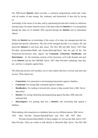 The XML-based DataSet object provides a consistent programming model that works
with all models of data storage: flat, relational, and hierarchical. It does this by having
no
'knowledge' of the source of its data, and by representing the data that it holds as collections
and data types. No matter what the source of the data within the DataSet is, it is manipulated
through the same set of standard APIs exposed through the DataSet and its subordinate
objects.
While the DataSet has no knowledge of the source of its data, the managed provider has
detailed and specific information. The role of the managed provider is to connect, fill, and
persist the DataSet to and from data stores. The OLE DB and SQL Server .NET Data
Providers (System.Data.OleDb and System.Data.SqlClient)

that are part of the .Net

Framework provide four basic objects: the Command, Connection, DataReader and
DataAdapter. In the remaining sections of this document, we'll walk through each part
of the DataSet and the OLE DB/SQL Server .NET Data Providers explaining what they
are, and how to program against them.
The following sections will introduce you to some objects that have evolved, and some that
are new. These objects are:

•

Connections. For connection to and managing transactions against a database.

•

Commands. For issuing SQL commands against a database.

•

DataReaders. For reading a forward-only stream of data records from a SQL Server
data source.

•

DataSet. For storing, Remoting and programming against flat data, XML data and
relational data.

•

DataAdapters. For pushing data into a DataSet, and reconciling data against a

database.

When dealing with connections to a database, there are two different options: SQL Server
.NET

Data

Provider

(System.Data.SqlClient) and

OLE

DB

.NET

Data

Provider (System.Data.OleDb). In these samples we will use the SQL Server .NET
Data Provider. These are written to talk directly to Microsoft SQL Server. The OLE DB

 