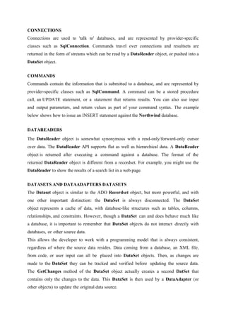 CONNECTIONS
Connections are used to 'talk to' databases, and are represented by provider-specific
classes such as SqlConnection. Commands travel over connections and resultsets are
returned in the form of streams which can be read by a DataReader object, or pushed into a
DataSet object.
COMMANDS
Commands contain the information that is submitted to a database, and are represented by
provider-specific classes such as SqlCommand. A command can be a stored procedure
call, an UPDATE statement, or a statement that returns results. You can also use input
and output parameters, and return values as part of your command syntax. The example
below shows how to issue an INSERT statement against the Northwind database.
DATAREADERS
The DataReader object is somewhat synonymous with a read-only/forward-only cursor
over data. The DataReader API supports flat as well as hierarchical data. A DataReader
object is returned after executing a command against a database. The format of the
returned DataReader object is different from a recordset. For example, you might use the
DataReader to show the results of a search list in a web page.
DATASETS AND DATAADAPTERS DATASETS
The Dataset object is similar to the ADO Recordset object, but more powerful, and with
one other important distinction: the DataSet is always disconnected. The DataSet
object represents a cache of data, with database-like structures such as tables, columns,
relationships, and constraints. However, though a DataSet can and does behave much like
a database, it is important to remember that DataSet objects do not interact directly with
databases, or other source data.
This allows the developer to work with a programming model that is always consistent,
regardless of where the source data resides. Data coming from a database, an XML file,
from code, or user input can all be placed into DataSet objects. Then, as changes are
made to the DataSet they can be tracked and verified before updating the source data.
The GetChanges method of the DataSet object actually creates a second DatSet that
contains only the changes to the data. This DataSet is then used by a DataAdapter (or
other objects) to update the original data source.

 