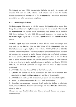 The DataSet has many XML characteristics, including the ability to produce and
consume XML data and XML schemas. XML schemas can be used to describe
schemas interchanged via WebServices. In fact, a DataSet with a schema can actually be
compiled for type safety and statement completion.
DATAADAPTERS (OLEDB/SQL)
The DataAdapter object works as a bridge between the DataSet and the source data.
Using the provider-specific SqlDataAdapter (along with its associated SqlCommand
and SqlConnection) can increase overall performance when working with a Microsoft
SQL Server databases. For other OLE DB-supported databases, you would use the
OleDbDataAdapter object and its associated OleDbCommand and OleDbConnection
objects.
The DataAdapter object uses commands to update the data source after changes have
been made to the DataSet. Using the Fill method of the DataAdapter calls the
SELECT command; using the Update method calls the INSERT, UPDATE or DELETE
command for each changed row. You can explicitly set these commands in order to control
the statements used at runtime to resolve changes, including the use of stored procedures.
For ad-hoc scenarios, a CommandBuilder object can generate these at run-time based
upon a select statement. However, this run-time generation requires an extra round-trip
to the server in order to gather required metadata, so explicitly providing the INSERT,
UPDATE, and DELETE commands at design time will result in better run-time
performance.
1. ADO.NET is the next evolution of ADO for the .Net Framework.
2. ADO.NET was created with n-Tier, statelessness and XML in the forefront. Two
new objects, the DataSet and DataAdapter, are provided for these scenarios.
3. ADO.NET can be used to get data from a stream, or to store data in a cache for updates.
4. There is a lot more information about ADO.NET in the documentation.
5. Remember, you can execute a command directly against the database in order to do
inserts, updates, and deletes. You don't need to first put data into a DataSet in order to insert,
update, or delete it.
Also, you can use a DataSet to bind to the data, move through the data, and navigate
data relationships

 