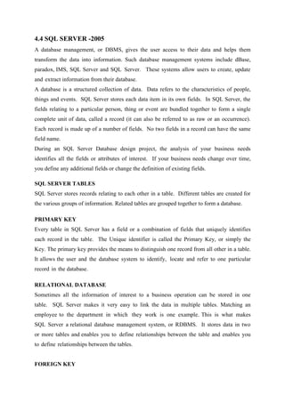 4.4 SQL SERVER -2005
A database management, or DBMS, gives the user access to their data and helps them
transform the data into information. Such database management systems include dBase,
paradox, IMS, SQL Server and SQL Server. These systems allow users to create, update
and extract information from their database.
A database is a structured collection of data. Data refers to the characteristics of people,
things and events. SQL Server stores each data item in its own fields. In SQL Server, the
fields relating to a particular person, thing or event are bundled together to form a single
complete unit of data, called a record (it can also be referred to as raw or an occurrence).
Each record is made up of a number of fields. No two fields in a record can have the same
field name.
During an SQL Server Database design project, the analysis of your business needs
identifies all the fields or attributes of interest. If your business needs change over time,
you define any additional fields or change the definition of existing fields.
SQL SERVER TABLES
SQL Server stores records relating to each other in a table. Different tables are created for
the various groups of information. Related tables are grouped together to form a database.
PRIMARY KEY
Every table in SQL Server has a field or a combination of fields that uniquely identifies
each record in the table. The Unique identifier is called the Primary Key, or simply the
Key. The primary key provides the means to distinguish one record from all other in a table.
It allows the user and the database system to identify, locate and refer to one particular
record in the database.
RELATIONAL DATABASE
Sometimes all the information of interest to a business operation can be stored in one
table. SQL Server makes it very easy to link the data in multiple tables. Matching an
employee to the department in which they work is one example. This is what makes
SQL Server a relational database management system, or RDBMS. It stores data in two
or more tables and enables you to define relationships between the table and enables you
to define relationships between the tables.
FOREIGN KEY

 