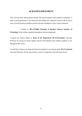 ACKNOWLEDGEMENT
This work has been during project period, this present project work method of education is
really a good opportunity to put theoretical knowledge into a planned exercise with an aim to
solve a real life business problem and also develop confidence to face various situations.
I Thanks to Dr.A.Naidu Principal of Bandari Srinivas Institute of
Technology for providing congenial atmosphere and encouragement.
I express my sincere thanks to Head of the Department Mr.M.Narendhar Associate
Professor for giving me moral support and his kind attention and valuable guidance to me
throughout this course.
I would like to express my deep and foremost gratitude to my internal guide Mr.J.Venkatesh
Associate Professor. He has always been a source of inspiration and motivation for me.

iv

 