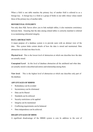 When a field is one table matches the primary key of another field is referred to as a
foreign key. A foreign key is a field or a group of fields in one table whose values match
those of the primary key of another table.
REFERENTIAL INTEGRITY
Not only does SQL Server allow you to link multiple tables, it also maintains consistency
between them. Ensuring that the data among related tables is correctly matched is referred
to as maintaining referential integrity.
DATA ABSTRACTION
A major purpose of a database system is to provide users with an abstract view of the
data. This system hides certain details of how the data is stored and maintained. Data
abstraction is divided into three levels.
Physical level: This is the lowest level of abstraction at which one describes how the data
are actually stored.
Conceptual Level: At this level of database abstraction all the attributed and what data
are actually stored is described and entries and relationship among them.

View level:

This is the highest level of abstraction at which one describes only part of

the database.
ADVANTAGES OF RDBMS
•

Redundancy can be avoided

•

Inconsistency can be eliminated

•

Data can be Shared

•

Standards can be enforced

•

Security restrictions ca be applied

•

Integrity can be maintained

•

Conflicting requirements can be balanced

•

Data independence can be achieved.

DISADVANTAGES OF DBMS
A significant disadvantage of the DBMS system is cost. In addition to the cost of

 