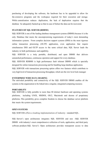purchasing of developing the software, the hardware has to be upgraded to allow for
the extensive programs and the workspace required for their execution and storage.
While centralization reduces

duplication, the lack of duplication requires that the

database be adequately backed up so that in case of failure the data can be recovered.
FEATURES OF SQL SERVER (RDBMS)
SQL SERVER is one of the leading database management systems (DBMS) because it is the
only Database that meets the uncompromising requirements of today’s most demanding
information systems. From complex decision support systems (DSS) to the most rigorous
online transaction processing (OLTP) application, even

application that require

simultaneous DSS and OLTP access to the same critical data, SQL Server leads the
industry in both performance and capability.
SQL SERVER is a truly portable, distributed, and open DBMS that delivers
unmatched performance, continuous operation and support for every database.
SQL SERVER RDBMS is high performance fault tolerant DBMS which is specially
designed for online transactions processing and for handling large database application.
SQL SERVER with transactions processing option offers two features which contribute to
very high level of transaction processing throughput, which are the row level lock manager
ENTERPRISE WIDE DATA SHARING
The unrivaled portability and connectivity of the SQL SERVER DBMS enables all the
systems in the organization to be linked into a singular, integrated computing resource.
PORTABILITY
SQL SERVER is fully portable to more than 80 distinct hardware and operating systems
platforms,

including UNIX, MSDOS, OS/2, Macintosh and dozens of proprietary

platforms. This portability gives complete freedom to choose the database server platform
that meets the system requirements.
OPEN SYSTEMS
SQL SERVER offers a leading implementation of industry –standard SQL.
SQL Server’s open architecture integrates SQL SERVER and non –SQL SERVER
DBMS with industry’s most comprehensive collection of tools, application, and third party
software products SQL Server’s Open architecture provides transparent access to data

 