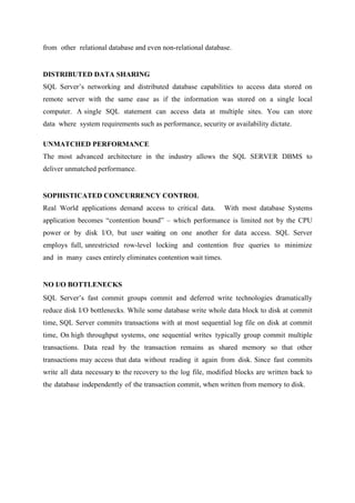 from other relational database and even non-relational database.

DISTRIBUTED DATA SHARING
SQL Server’s networking and distributed database capabilities to access data stored on
remote server with the same ease as if the information was stored on a single local
computer. A single SQL statement can access data at multiple sites. You can store
data where system requirements such as performance, security or availability dictate.
UNMATCHED PERFORMANCE
The most advanced architecture in the industry allows the SQL SERVER DBMS to
deliver unmatched performance.

SOPHISTICATED CONCURRENCY CONTROL
Real World applications demand access to critical data.

With most database Systems

application becomes “contention bound” – which performance is limited not by the CPU
power or by disk I/O, but user waiting on one another for data access. SQL Server
employs full, unrestricted row-level locking and contention free queries to minimize
and in many cases entirely eliminates contention wait times.

NO I/O BOTTLENECKS
SQL Server’s fast commit groups commit and deferred write technologies dramatically
reduce disk I/O bottlenecks. While some database write whole data block to disk at commit
time, SQL Server commits transactions with at most sequential log file on disk at commit
time, On high throughput systems, one sequential writes typically group commit multiple
transactions. Data read by the transaction remains as shared memory so that other
transactions may access that data without reading it again from disk. Since fast commits
write all data necessary to the recovery to the log file, modified blocks are written back to
the database independently of the transaction commit, when written from memory to disk.

 