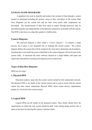 5.2 DATA FLOW DIAGRAMS
A graphical tool used to describe and analyze the moment of data through a system
manual or automated including the process, stores of data, and delays in the system. Data
Flow Diagrams are the central tool and the basis from which other components are
developed. The transformation of data from input to output, through processes, may be
described logically and independently of the physical components associated with the system.
The DFD is also know as a data flow graph or a bubble chart.

Context Diagram:
The top-level diagram is often called a “context diagram”. It contains a single
process, but it plays a very important role in studying the current system. The context
diagram defines the system that will be studied in the sense that it determines the boundaries.
Anything that is not inside the process identified in the context diagram will not be part of the
system study. It represents the entire software element as a single bubble with input and
output data indicated by incoming and outgoing arrows respectively.

Types of data flow diagrams
DFDs are two types

1. Physical DFD
Structured analysis states that the current system should be first understand correctly.
The physical DFD is the model of the current system and is used to ensure that the current
system has been clearly understood. Physical DFDs shows actual devices, departments,
people etc., involved in the current system

2. Logical DFD
Logical DFDs are the model of the proposed system. They clearly should show the
requirements on which the new system should be built. Later during design activity this is
taken as the basis for drawing the system’s structure charts.

 
