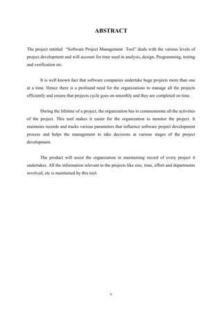 ABSTRACT
The project entitled “Software Project Management Tool” deals with the various levels of
project development and will account for time used in analysis, design, Programming, testing
and verification etc.
It is well known fact that software companies undertake huge projects more than one
at a time. Hence there is a profound need for the organizations to manage all the projects
efficiently and ensure that projects cycle goes on smoothly and they are completed on time.
During the lifetime of a project, the organization has to commemorate all the activities
of the project. This tool makes it easier for the organization to monitor the project. It
maintains records and tracks various parameters that influence software project development
process and helps the management to take decisions at various stages of the project
development.
The product will assist the organization in maintaining record of every project it
undertakes. All the information relevant to the projects like size, time, effort and departments
involved, etc is maintained by this tool.

v

 