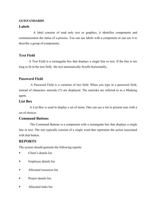 GUISTANDARDS

Labels
A label consists of read only text or graphics, it identifies components and
communication the status of a process. You can use labels with a component or can use it to
describe a group of components.

Text Field
A Text Field is a rectangular box that displays a single line or text. If the line is too
long to fit in the text field, the text automatically Scrolls horizontally.

Password Field
A Password Field is a variation of text field. When you type in a password field,
instead of characters asterisks (*) are displayed. The asterisks are referred to as a Masking
agent.

List Box
A List Box is used to display a set of items. One can use a list to present user with a
set of choices.

Command Buttons
The Command Buttons is a component with a rectangular box that displays a single
line or text. The text typically consists of a single word that represents the action associated
with that button.

REPORTS
The system should generate the following reports:


Client’s details list.



Employee details list.



Allocated resources list.



Project details list.



Allocated tasks list.

 
