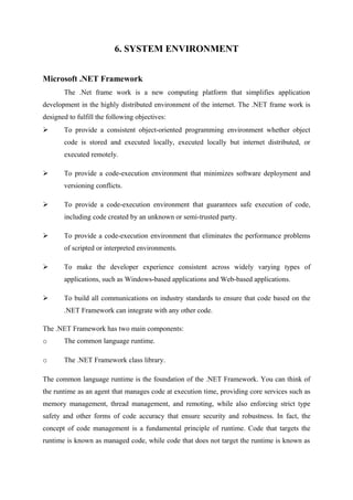 6. SYSTEM ENVIRONMENT
Microsoft .NET Framework
The .Net frame work is a new computing platform that simplifies application
development in the highly distributed environment of the internet. The .NET frame work is
designed to fulfill the following objectives:


To provide a consistent object-oriented programming environment whether object
code is stored and executed locally, executed locally but internet distributed, or
executed remotely.



To provide a code-execution environment that minimizes software deployment and
versioning conflicts.



To provide a code-execution environment that guarantees safe execution of code,
including code created by an unknown or semi-trusted party.



To provide a code-execution environment that eliminates the performance problems
of scripted or interpreted environments.



To make the developer experience consistent across widely varying types of
applications, such as Windows-based applications and Web-based applications.



To build all communications on industry standards to ensure that code based on the
.NET Framework can integrate with any other code.

The .NET Framework has two main components:
o

The common language runtime.

o

The .NET Framework class library.

The common language runtime is the foundation of the .NET Framework. You can think of
the runtime as an agent that manages code at execution time, providing core services such as
memory management, thread management, and remoting, while also enforcing strict type
safety and other forms of code accuracy that ensure security and robustness. In fact, the
concept of code management is a fundamental principle of runtime. Code that targets the
runtime is known as managed code, while code that does not target the runtime is known as

 