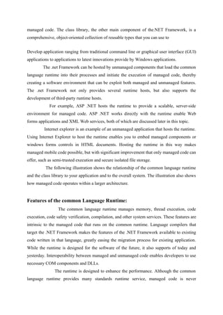 managed code. The class library, the other main component of the.NET Framework, is a
comprehensive, object-oriented collection of reusable types that you can use to
Develop application ranging from traditional command line or graphical user interface (GUI)
applications to applications to latest innovations provide by Windows applications.
The .net Framework can be hosted by unmanaged components that load the common
language runtime into their processes and initiate the execution of managed code, thereby
creating a software environment that can be exploit both managed and unmanaged features.
The .net Framework not only provides several runtime hosts, but also supports the
development of third-party runtime hosts.
For example, ASP .NET hosts the runtime to provide a scalable, server-side
environment for managed code. ASP .NET works directly with the runtime enable Web
forms applications and XML Web services, both of which are discussed later in this topic.
Internet explorer is an example of an unmanaged application that hosts the runtime.
Using Internet Explorer to host the runtime enables you to embed managed components or
windows forms controls in HTML documents. Hosting the runtime in this way makes
managed mobile code possible, but with significant improvement that only managed code can
offer, such as semi-trusted execution and secure isolated file storage.
The following illustration shows the relationship of the common language runtime
and the class library to your application and to the overall system. The illustration also shows
how managed code operates within a larger architecture.

Features of the common Language Runtime:
The common language runtime manages memory, thread execution, code
execution, code safety verification, compilation, and other system services. These features are
intrinsic to the managed code that runs on the common runtime. Language compilers that
target the .NET Framework makes the features of the .NET Framework available to existing
code written in that language, greatly easing the migration process for existing application.
While the runtime is designed for the software of the future, it also supports of today and
yesterday. Interoperability between managed and unmanaged code enables developers to use
necessary COM components and DLLs.
The runtime is designed to enhance the performance. Although the common
language runtime provides many standards runtime service, managed code is never

 