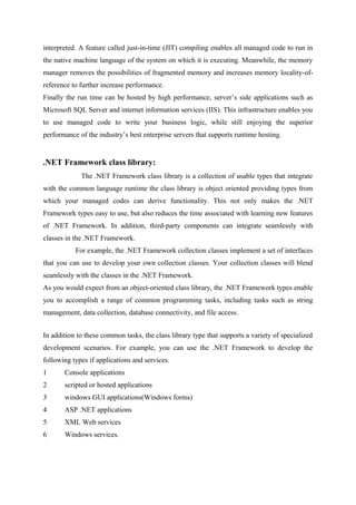 interpreted. A feature called just-in-time (JIT) compiling enables all managed code to run in
the native machine language of the system on which it is executing. Meanwhile, the memory
manager removes the possibilities of fragmented memory and increases memory locality-ofreference to further increase performance.
Finally the run time can be hosted by high performance, server’s side applications such as
Microsoft SQL Server and internet information services (IIS). This infrastructure enables you
to use managed code to write your business logic, while still enjoying the superior
performance of the industry’s best enterprise servers that supports runtime hosting.

.NET Framework class library:
The .NET Framework class library is a collection of usable types that integrate
with the common language runtime the class library is object oriented providing types from
which your managed codes can derive functionality. This not only makes the .NET
Framework types easy to use, but also reduces the time associated with learning new features
of .NET Framework. In addition, third-party components can integrate seamlessly with
classes in the .NET Framework.
For example, the .NET Framework collection classes implement a set of interfaces
that you can use to develop your own collection classes. Your collection classes will blend
seamlessly with the classes in the .NET Framework.
As you would expect from an object-oriented class library, the .NET Framework types enable
you to accomplish a range of common programming tasks, including tasks such as string
management, data collection, database connectivity, and file access.
In addition to these common tasks, the class library type that supports a variety of specialized
development scenarios. For example, you can use the .NET Framework to develop the
following types if applications and services.
1

Console applications

2

scripted or hosted applications

3

windows GUI applications(Windows forms)

4

ASP .NET applications

5

XML Web services

6

Windows services.

 