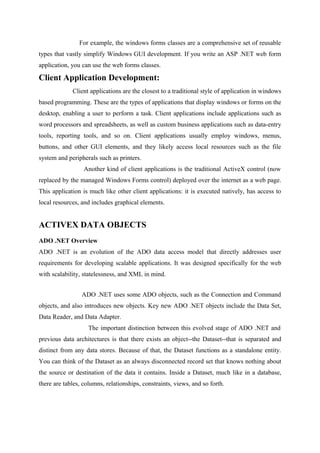 For example, the windows forms classes are a comprehensive set of reusable
types that vastly simplify Windows GUI development. If you write an ASP .NET web form
application, you can use the web forms classes.

Client Application Development:
Client applications are the closest to a traditional style of application in windows
based programming. These are the types of applications that display windows or forms on the
desktop, enabling a user to perform a task. Client applications include applications such as
word processors and spreadsheets, as well as custom business applications such as data-entry
tools, reporting tools, and so on. Client applications usually employ windows, menus,
buttons, and other GUI elements, and they likely access local resources such as the file
system and peripherals such as printers.
Another kind of client applications is the traditional ActiveX control (now
replaced by the managed Windows Forms control) deployed over the internet as a web page.
This application is much like other client applications: it is executed natively, has access to
local resources, and includes graphical elements.

ACTIVEX DATA OBJECTS
ADO .NET Overview
ADO .NET is an evolution of the ADO data access model that directly addresses user
requirements for developing scalable applications. It was designed specifically for the web
with scalability, statelessness, and XML in mind.
ADO .NET uses some ADO objects, such as the Connection and Command
objects, and also introduces new objects. Key new ADO .NET objects include the Data Set,
Data Reader, and Data Adapter.
The important distinction between this evolved stage of ADO .NET and
previous data architectures is that there exists an object--the Dataset--that is separated and
distinct from any data stores. Because of that, the Dataset functions as a standalone entity.
You can think of the Dataset as an always disconnected record set that knows nothing about
the source or destination of the data it contains. Inside a Dataset, much like in a database,
there are tables, columns, relationships, constraints, views, and so forth.

 
