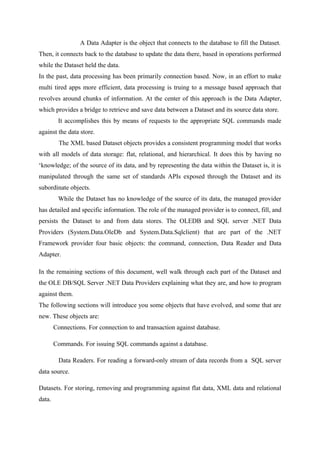 A Data Adapter is the object that connects to the database to fill the Dataset.
Then, it connects back to the database to update the data there, based in operations performed
while the Dataset held the data.
In the past, data processing has been primarily connection based. Now, in an effort to make
multi tired apps more efficient, data processing is truing to a message based approach that
revolves around chunks of information. At the center of this approach is the Data Adapter,
which provides a bridge to retrieve and save data between a Dataset and its source data store.
It accomplishes this by means of requests to the appropriate SQL commands made
against the data store.
The XML based Dataset objects provides a consistent programming model that works
with all models of data storage: flat, relational, and hierarchical. It does this by having no
‘knowledge; of the source of its data, and by representing the data within the Dataset is, it is
manipulated through the same set of standards APIs exposed through the Dataset and its
subordinate objects.
While the Dataset has no knowledge of the source of its data, the managed provider
has detailed and specific information. The role of the managed provider is to connect, fill, and
persists the Dataset to and from data stores. The OLEDB and SQL server .NET Data
Providers (System.Data.OleDb and System.Data.Sqlclient) that are part of the .NET
Framework provider four basic objects: the command, connection, Data Reader and Data
Adapter.
In the remaining sections of this document, well walk through each part of the Dataset and
the OLE DB/SQL Server .NET Data Providers explaining what they are, and how to program
against them.
The following sections will introduce you some objects that have evolved, and some that are
new. These objects are:
Connections. For connection to and transaction against database.
Commands. For issuing SQL commands against a database.
Data Readers. For reading a forward-only stream of data records from a SQL server
data source.
Datasets. For storing, removing and programming against flat data, XML data and relational
data.

 