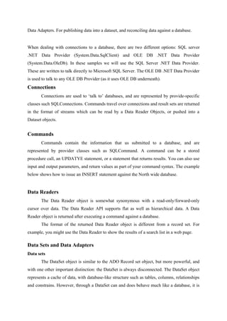 Data Adapters. For publishing data into a dataset, and reconciling data against a database.

When dealing with connections to a database, there are two different options: SQL server
.NET Data Provider (System.Data.SqlClient) and OLE DB .NET Data Provider
(System.Data.OleDb). In these samples we will use the SQL Server .NET Data Provider.
These are written to talk directly to Microsoft SQL Server. The OLE DB .NET Data Provider
is used to talk to any OLE DB Provider (as it uses OLE DB underneath).

Connections
Connections are used to ‘talk to’ databases, and are represented by provide-specific
classes such SQLConnections. Commands travel over connections and result sets are returned
in the format of streams which can be read by a Data Reader Objects, or pushed into a
Dataset objects.

Commands
Commands contain the information that us submitted to a database, and are
represented by provider classes such as SQLCommand. A command can be a stored
procedure call, an UPDATYE statement, or a statement that returns results. You can also use
input and output parameters, and return values as part of your command syntax. The example
below shows how to issue an INSERT statement against the North wide database.

Data Readers
The Data Reader object is somewhat synonymous with a read-only/forward-only
cursor over data. The Data Reader API supports flat as well as hierarchical data. A Data
Reader object is returned after executing a command against a database.
The format of the returned Data Reader object is different from a record set. For
example, you might use the Data Reader to show the results of a search list in a web page.

Data Sets and Data Adapters
Data sets
The DataSet object is similar to the ADO Record set object, but more powerful, and
with one other important distinction: the DataSet is always disconnected. The DataSet object
represents a cache of data, with database-like structure such as tables, columns, relationships
and constrains. However, through a DataSet can and does behave much like a database, it is

 