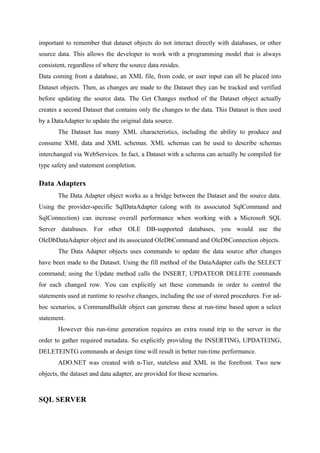 important to remember that dataset objects do not interact directly with databases, or other
source data. This allows the developer to work with a programming model that is always
consistent, regardless of where the source data resides.
Data coming from a database, an XML file, from code, or user input can all be placed into
Dataset objects. Then, as changes are made to the Dataset they can be tracked and verified
before updating the source data. The Get Changes method of the Dataset object actually
creates a second Dataset that contains only the changes to the data. This Dataset is then used
by a DataAdapter to update the original data source.
The Dataset has many XML characteristics, including the ability to produce and
consume XML data and XML schemas. XML schemas can be used to describe schemas
interchanged via WebServices. In fact, a Dataset with a schema can actually be compiled for
type safety and statement completion.

Data Adapters
The Data Adapter object works as a bridge between the Dataset and the source data.
Using the provider-specific SqlDataAdapter (along with its associated SqlCommand and
SqlConnection) can increase overall performance when working with a Microsoft SQL
Server databases. For other OLE DB-supported databases, you would use the
OleDbDataAdapter object and its associated OleDbCommand and OleDbConnection objects.
The Data Adapter objects uses commands to update the data source after changes
have been made to the Dataset. Using the fill method of the DataAdapter calls the SELECT
command; using the Update method calls the INSERT, UPDATEOR DELETE commands
for each changed row. You can explicitly set these commands in order to control the
statements used at runtime to resolve changes, including the use of stored procedures. For adhoc scenarios, a CommandBuildr object can generate these at run-time based upon a select
statement.
However this run-time generation requires an extra round trip to the server in the
order to gather required metadata. So explicitly providing the INSERTING, UPDATEING,
DELETEINTG commands at design time will result in better run-time performance.
ADO.NET was created with n-Tier, stateless and XML in the forefront. Two new
objects, the dataset and data adapter, are provided for these scenarios.

SQL SERVER

 
