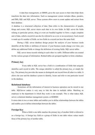 A data base management, or DBMS, gives the user access to their data helps them
transform the data into information. Such as management system includes dbase, paradox,
and IMS, SQL and SQL server. These systems allow users to create update and extract from
their database.
A database is a structured collection of data. Data refers to the characteristics of people,
things and events; SQL server stores each data in its own fields. In SQL server the fields
relating to particular person, thing or event are bundled together to form a single complete
unit of data, called a record (it can also be referred to as a row or an occurrence). Each record
is made up of a number of fields .no two fields in a record can have the same field.
During a SQL server database design project the analysis of your business needs
identifies all the fields or attributes of interest .if your business needs change over time, you
define any additional fields or change the definition of existing fields. SQL server tables
SQL server stores records relating to each other in a table. Different tables are created
for the various groups of information. Related tables are grouped together to form a database.

Primary key
Every table in SQL server has a field or a combination of fields that uniquely
identifies each record in table. The unique identifier is called the primary key, or simply the
key. The primary key provides the means to distinguish one record from all other in a table. It
allows the user and the database system to identify, locate and refer to one particular record
in the database.

Relational database
Sometimes all the information of interest to business operation can be stored in one
table. SQLServer makes it very easy to link the data in multiple tables. Matching an
employee to the department in which they work is one example. This is what makes SQL
server a relational database management system, or RDBMS.
It stores data in two or more tables and enables you to define relationships between the tables
and enables you to define relationships between the tables.

Foreign Key
When a field is one table matches the primary key of another field is referred to
as a foreign key. A foreign key field or a group of fields in one table whose values match
those of the primary key of another table.

 