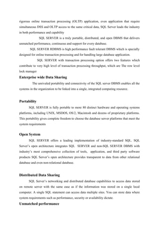 rigorous online transaction processing (OLTP) application, even application that require
simultaneous DSS and OLTP access to the same critical data, SQL Server leads the industry
in both performance and capability
SQL SERVER is a truly portable, distributed, and open DBMS that delivers
unmatched performance, continuous and support for every database.
SQL SERVER RDBMS is high performance fault tolerant DBMS which is specially
designed for online transaction processing and for handling large database application.
SQL SERVER with transaction processing option offers two features which
contribute to very high level of transaction processing throughput, which are The row level
lock manager

Enterprise wide Data Sharing
The unrivaled portability and connectivity of the SQL server DBMS enables all the
systems in the organization to be linked into a single, integrated computing resource.

Portability
SQL SERVER is fully portable to more 80 distinct hardware and operating systems
platforms, including UNIX, MSDOS, OS/2, Macintosh and dozens of proprietary platforms.
This portability gives complete freedom to choose the database server platforms that meet the
system requirements

Open System
SQL SERVER offers a leading implementation of industry-standard SQL. SQL
Server’s open architecture integrates SQL SERVER and non-SQL SERVER DBMS with
industry’s most comprehensive collection of tools, application, and third party software
products SQL Server’s open architecture provides transparent to data from other relational
database and even non-relational database.

Distributed Data Sharing
SQL Server’s networking and distributed database capabilities to access data stored
on remote server with the same ease as if the information was stored on a single local
computer. A single SQL statement can access data multiple sites. You can store data where
system requirements such as performance, security or availability dictate.

Unmatched performance

 