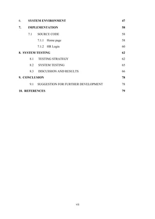 6.

SYSTEM ENVIRONMENT

47

7.

IMPLEMENTATION

58

7.1

SOURCE CODE

58

7.1.1

Home page

58

7.1.2

HR Login

60

8. SYSTEM TESTING

62

8.1

TESTING STRATEGY

62

8.2

SYSTEM TESTING

65

8.3

DISCUSSION AND RESULTS

66

9. CONCLUSION

78

9.1

78

SUGGESTION FOR FURTHER DEVELOPMENT

10. REFERENCES

79

vii

 