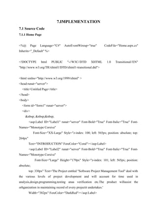 7.IMPLEMENTATION
7.1 Source Code
7.1.1 Home Page
<%@

Page

Language="C#"

AutoEventWireup="true"

CodeFile="Home.aspx.cs"

Inherits="_Default" %>
<!DOCTYPE

html

PUBLIC

"-//W3C//DTD

XHTML

1.0

Transitional//EN"

"http://www.w3.org/TR/xhtml1/DTD/xhtml1-transitional.dtd">
<html xmlns="http://www.w3.org/1999/xhtml" >
<head runat="server">
<title>Untitled Page</title>
</head>
<body>
<form id="form1" runat="server">
<div>
&nbsp; &nbsp;&nbsp;
<asp:Label ID="Label1" runat="server" Font-Bold="True" Font-Italic="True" FontNames="Monotype Corsiva"
Font-Size="XX-Large" Style="z-index: 100; left: 565px; position: absolute; top:
264px"
Text="INTRODUCTION" ForeColor="Coral"></asp:Label>
<asp:Label ID="Label2" runat="server" Font-Bold="True" Font-Italic="True" FontNames="Monotype Corsiva"
Font-Size="Large" Height="179px" Style="z-index: 101; left: 565px; position:
absolute;
top: 330px" Text='The Project enttled "Software Project Management Tool" deal with
the various levels of project development and will account for time used in
analysis,design,programming,testing anaa verification etc.The product willassist the
orhganization in maintaining record of every projectit undertakes.'
Width="382px" ForeColor="DarkRed"></asp:Label>

 