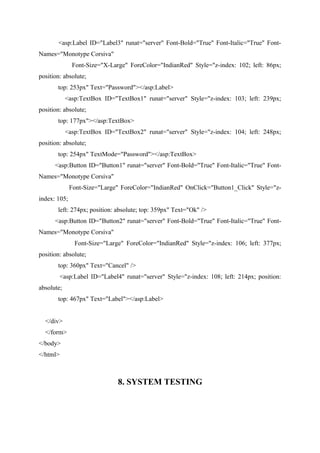 <asp:Label ID="Label3" runat="server" Font-Bold="True" Font-Italic="True" FontNames="Monotype Corsiva"
Font-Size="X-Large" ForeColor="IndianRed" Style="z-index: 102; left: 86px;
position: absolute;
top: 253px" Text="Password"></asp:Label>
<asp:TextBox ID="TextBox1" runat="server" Style="z-index: 103; left: 239px;
position: absolute;
top: 177px"></asp:TextBox>
<asp:TextBox ID="TextBox2" runat="server" Style="z-index: 104; left: 248px;
position: absolute;
top: 254px" TextMode="Password"></asp:TextBox>
<asp:Button ID="Button1" runat="server" Font-Bold="True" Font-Italic="True" FontNames="Monotype Corsiva"
Font-Size="Large" ForeColor="IndianRed" OnClick="Button1_Click" Style="zindex: 105;
left: 274px; position: absolute; top: 359px" Text="Ok" />
<asp:Button ID="Button2" runat="server" Font-Bold="True" Font-Italic="True" FontNames="Monotype Corsiva"
Font-Size="Large" ForeColor="IndianRed" Style="z-index: 106; left: 377px;
position: absolute;
top: 360px" Text="Cancel" />
<asp:Label ID="Label4" runat="server" Style="z-index: 108; left: 214px; position:
absolute;
top: 467px" Text="Label"></asp:Label>
</div>
</form>
</body>
</html>

8. SYSTEM TESTING

 