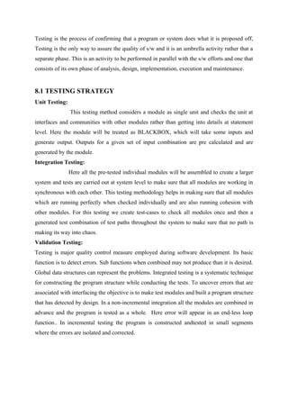 Testing is the process of confirming that a program or system does what it is proposed off,
Testing is the only way to assure the quality of s/w and it is an umbrella activity rather that a
separate phase. This is an activity to be performed in parallel with the s/w efforts and one that
consists of its own phase of analysis, design, implementation, execution and maintenance.

8.1 TESTING STRATEGY
Unit Testing:
This testing method considers a module as single unit and checks the unit at
interfaces and communities with other modules rather than getting into details at statement
level. Here the module will be treated as BLACKBOX, which will take some inputs and
generate output. Outputs for a given set of input combination are pre calculated and are
generated by the module.
Integration Testing:
Here all the pre-tested individual modules will be assembled to create a larger
system and tests are carried out at system level to make sure that all modules are working in
synchronous with each other. This testing methodology helps in making sure that all modules
which are running perfectly when checked individually and are also running cohesion with
other modules. For this testing we create test-cases to check all modules once and then a
generated test combination of test paths throughout the system to make sure that no path is
making its way into chaos.
Validation Testing:
Testing is major quality control measure employed during software development. Its basic
function is to detect errors. Sub functions when combined may not produce than it is desired.
Global data structures can represent the problems. Integrated testing is a systematic technique
for constructing the program structure while conducting the tests. To uncover errors that are
associated with interfacing the objective is to make test modules and built a program structure
that has detected by design. In a non-incremental integration all the modules are combined in
advance and the program is tested as a whole. Here error will appear in an end-less loop
function.. In incremental testing the program is constructed andtested in small segments
where the errors are isolated and corrected.

 