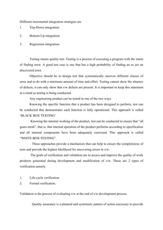 Different incremental integration strategies are
1.

Top-Down integration

2.

Bottom-Up integration

3.

Regression integration

Testing means quality test. Testing is a process of executing a program with the intent
of finding error. A good test case is one that has a high probability of finding an as yet un
discovered error.
Objective should be to design test that systematically uncover different classes of
error and to do with a minimum amount of time and effort. Testing cannot show the absence
of defects, it can only show that sw defects are present. It is important to keep this statement
in a mind as testing is being conducted.
Any engineering product can be tested in one of the two ways.
Knowing the specific function that a product has been designed to perform, test can
be conducted that demonstrates each function is fully operational. This approach is called
‘BLACK BOX TEXTING’
Knowing the internal working of the product, test can be conducted to ensure that “all
gears mesh”, that is, that internal operation of the product performs according to specification
and all internal components have been adequately exercised. This approach is called
“WHITE BOX TESTING”.
These approaches provide a mechanism that can help to ensure the completeness of
tests and provide the highest likelihood for uncovering errors in s/w.
The goals of verification and validation are to access and improve the quality of work
products generated during development and modification of s/w. These are 2 types of
verification namely.
1.

Life-cycle verification

2.

Formal verification.

Validation is the process of evaluating s/w at the end of s/w development process.
Quality assurance is a planned and systematic pattern of action necessary to provide

 