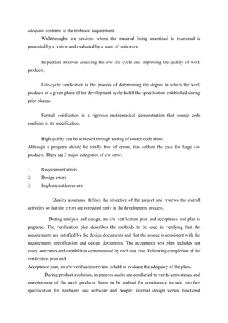 adequate confirms to the technical requirement.
Walkthroughs are sessions where the material being examined is examined is
presented by a review and evaluated by a team of reviewers.
Inspection involves assessing the s/w life cycle and improving the quality of work
products.
Life-cycle verification is the process of determining the degree to which the work
products of a given phase of the development cycle fulfill the specification established during
prior phases.
Formal verification is a rigorous mathematical demonstration that source code
confirms to its specification.
High quality can be achieved through testing of source code alone.
Although a program should be totally free of errors, this seldom the case for large s/w
products. There are 3 major categories of s/w error.
1.

Requirement errors

2.

Design errors

3.

Implementation errors
Quality assurance defines the objective of the project and reviews the overall

activities so that the errors are corrected early in the development process.
During analysis and design, an s/w verification plan and acceptance test plan is
prepared. The verification plan describes the methods to be used in verifying that the
requirements are satisfied by the design documents and that the source is consistent with the
requirements specification and design documents. The acceptance test plan includes test
cases, outcomes and capabilities demonstrated by each test case. Following completion of the
verification plan and
Acceptance plan, an s/w verification review is held to evaluate the adequacy of the plans.
During product evolution, in-process audits are conducted to verify consistency and
completeness of the work products. Items to be audited for consistency include interface
specification for hardware and software and people: internal design verses functional

 