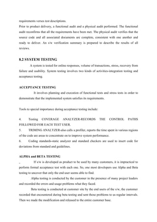 requirements verses test descriptions.
Prior to product delivery, a functional audit and a physical audit performed. The functional
audit reconfirms that all the requirements have been met. The physical audit verifies that the
source code and all associated documents are complete, consistent with one another and
ready to deliver. An s/w verification summary is prepared to describe the results of all
reviews.

8.2 SYSTEM TESTING
A system is tested for online responses, volume of transactions, stress, recovery from
failure and usability. System testing involves two kinds of activities-integration testing and
acceptance testing.
ACCEPTANCE TESTING
It involves planning and execution of functional tests and stress tests in order to
demonstrate that the implemented system satisfies its requirements.
Tools to special importance during acceptance testing include:
4.

Testing

COVERAGE

ANALYZER-RECORDS

THE

CONTROL

PATHS

FOLLOWED FOR EACH TEST USER.
5.

TRIMING ANALYZER-also calls a profiler, reports the time spent in various regions

of the code are areas to concentrate on to improve system performance.
6.

Coding standards-static analyzer and standard checkers are used to insert code for

deviations from standard and guidelines.
ALPHA and BETA TESTING
If s/w is developed as product to be used by many customers, it is impractical to
perform formal acceptance test with each one. So, one most developers use Alpha and Beta
testing to uncover that only the end user seems able to find.
Alpha testing is conducted by the customer in the presence of many project leaders
and recorded the errors and usage problems what they faced.
Beta testing is conducted at customer site by the end users of the s/w, the customer
recorded that encountered during beta testing and sent those problems to us regular intervals.
Then we made the modification and released to the entire customer base.

 
