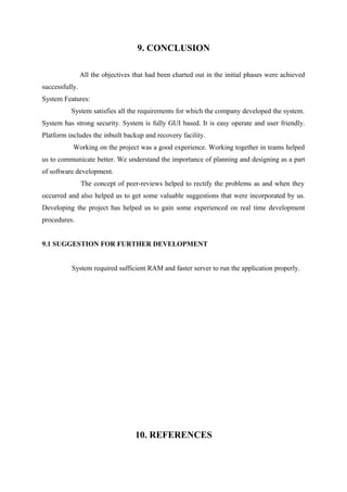 9. CONCLUSION
All the objectives that had been charted out in the initial phases were achieved
successfully.
System Features:
System satisfies all the requirements for which the company developed the system.
System has strong security. System is fully GUI based. It is easy operate and user friendly.
Platform includes the inbuilt backup and recovery facility.
Working on the project was a good experience. Working together in teams helped
us to communicate better. We understand the importance of planning and designing as a part
of software development.
The concept of peer-reviews helped to rectify the problems as and when they
occurred and also helped us to get some valuable suggestions that were incorporated by us.
Developing the project has helped us to gain some experienced on real time development
procedures.
9.1 SUGGESTION FOR FURTHER DEVELOPMENT
System required sufficient RAM and faster server to run the application properly.

10. REFERENCES

 