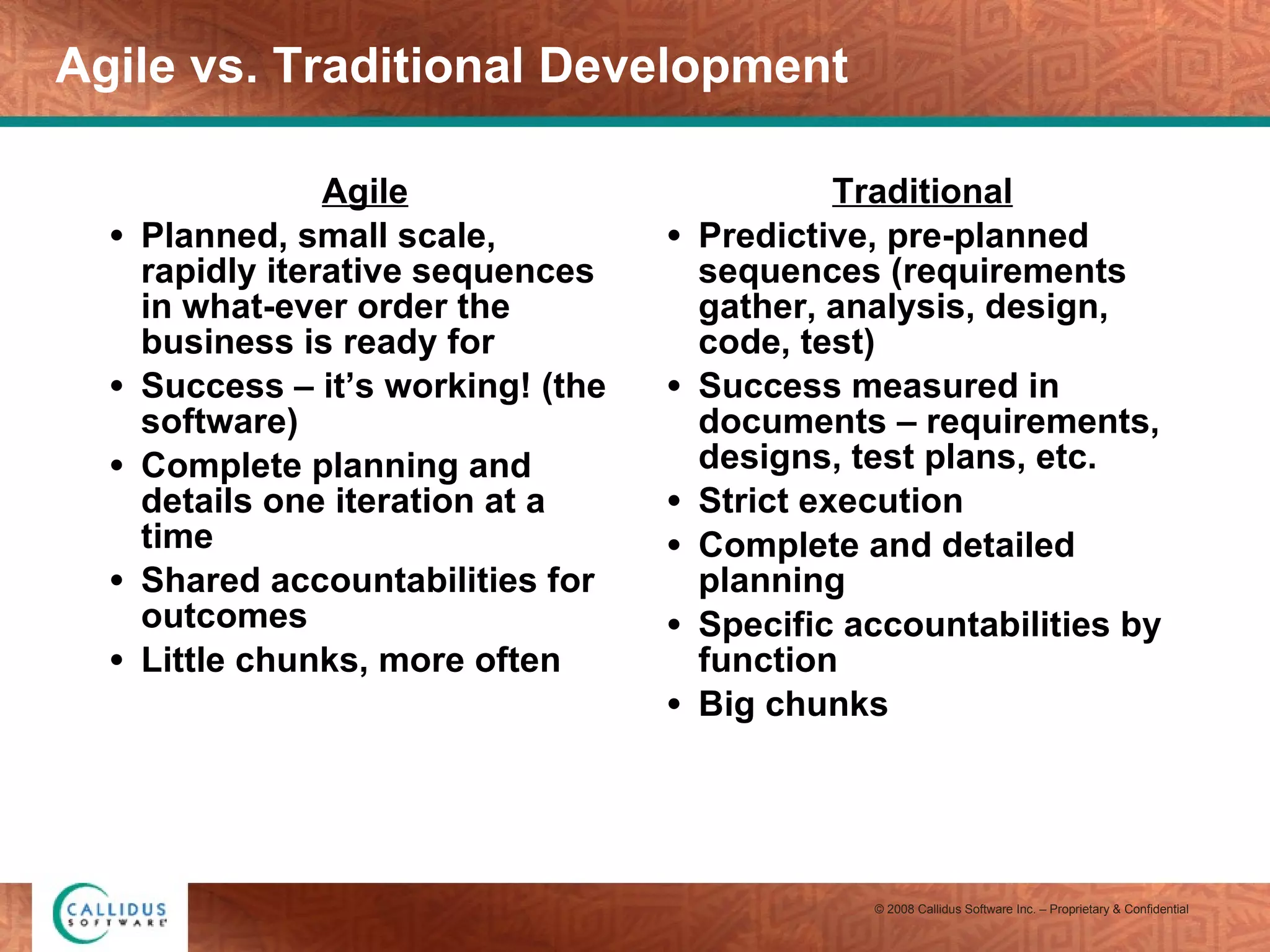 Agile vs. Traditional Development Agile Planned, small scale, rapidly iterative sequences in what-ever order the business is ready for Success – it’s working! (the software) Complete planning and details one iteration at a time Shared accountabilities for outcomes Little chunks, more often Traditional Predictive, pre-planned sequences (requirements gather, analysis, design, code, test) Success measured in documents – requirements, designs, test plans, etc. Strict execution Complete and detailed planning Specific accountabilities by function Big chunks 