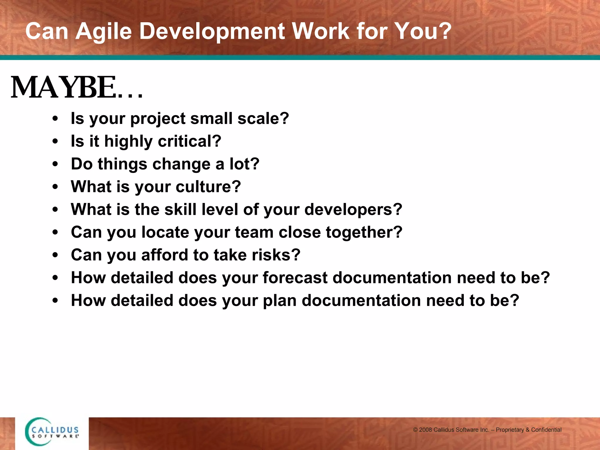 Can Agile Development Work for You? Is your project small scale? Is it highly critical? Do things change a lot? What is your culture? What is the skill level of your developers? Can you locate your team close together? Can you afford to take risks? How detailed does your forecast documentation need to be? How detailed does your plan documentation need to be? MAYBE… 