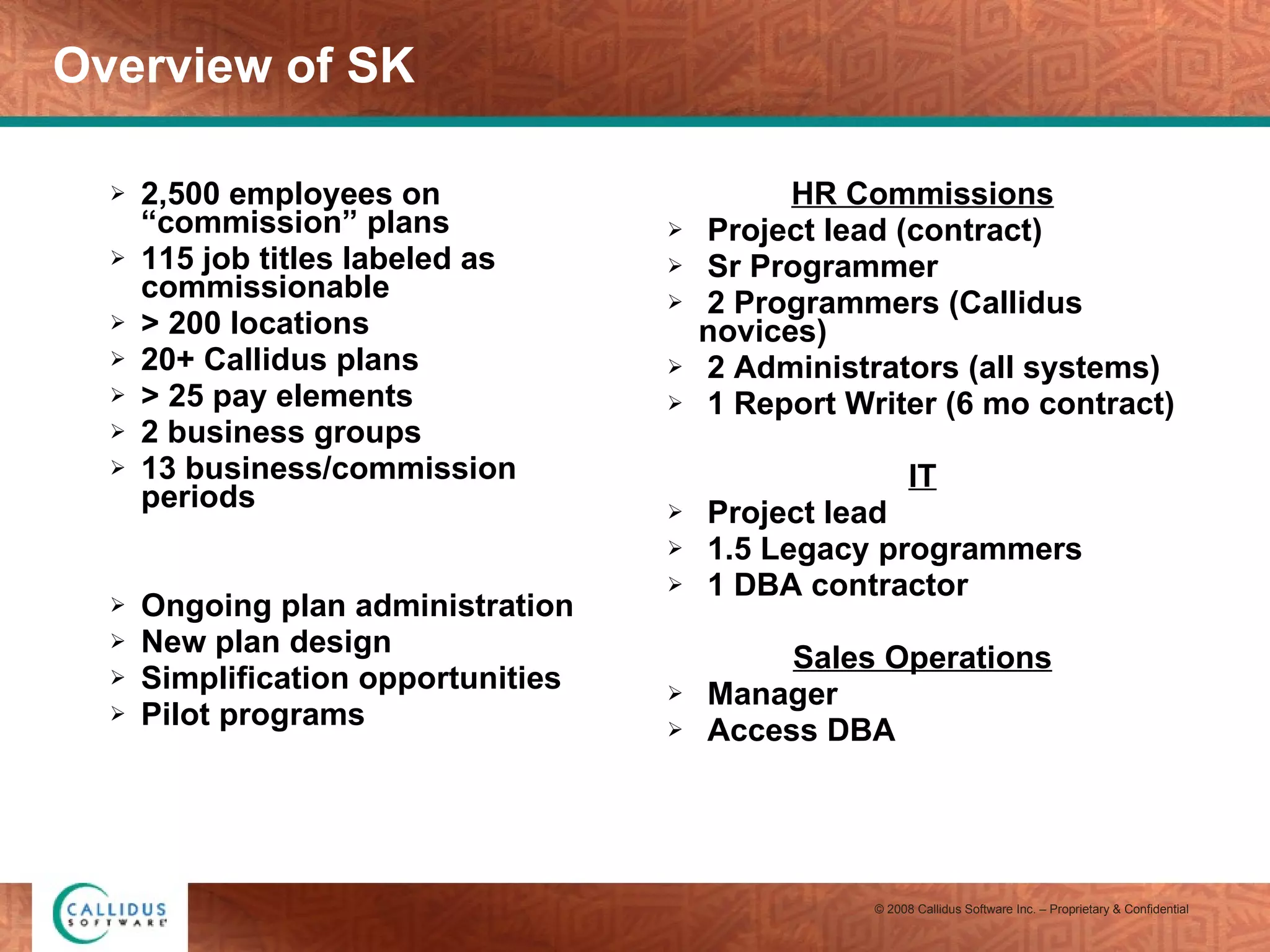 Overview of SK 2,500 employees on “commission” plans 115 job titles labeled as commissionable > 200 locations 20+ Callidus plans > 25 pay elements 2 business groups 13 business/commission periods Ongoing plan administration  New plan design Simplification opportunities Pilot programs HR Commissions Project lead (contract) Sr Programmer 2 Programmers (Callidus novices) 2 Administrators (all systems) 1 Report Writer (6 mo contract) IT Project lead 1.5 Legacy programmers 1 DBA contractor Sales Operations Manager Access DBA 