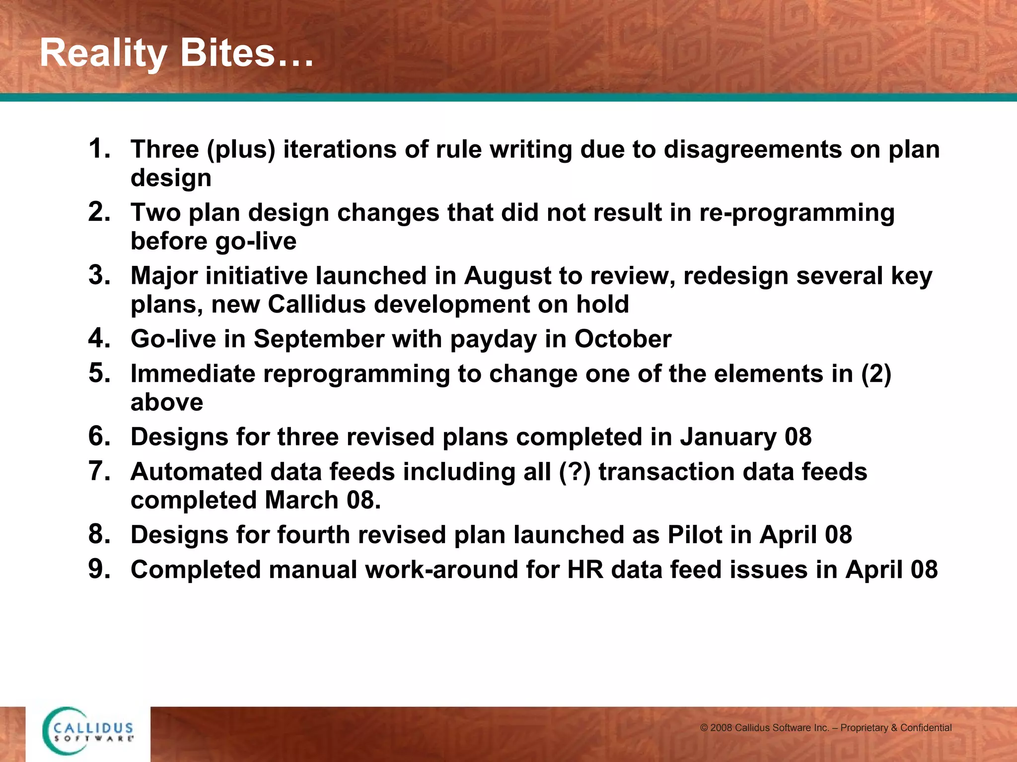 Reality Bites… Three (plus) iterations of rule writing due to disagreements on plan design Two plan design changes that did not result in re-programming before go-live Major initiative launched in August to review, redesign several key plans, new Callidus development on hold Go-live in September with payday in October Immediate reprogramming to change one of the elements in (2) above Designs for three revised plans completed in January 08 Automated data feeds including all (?) transaction data feeds completed March 08. Designs for fourth revised plan launched as Pilot in April 08 Completed manual work-around for HR data feed issues in April 08 