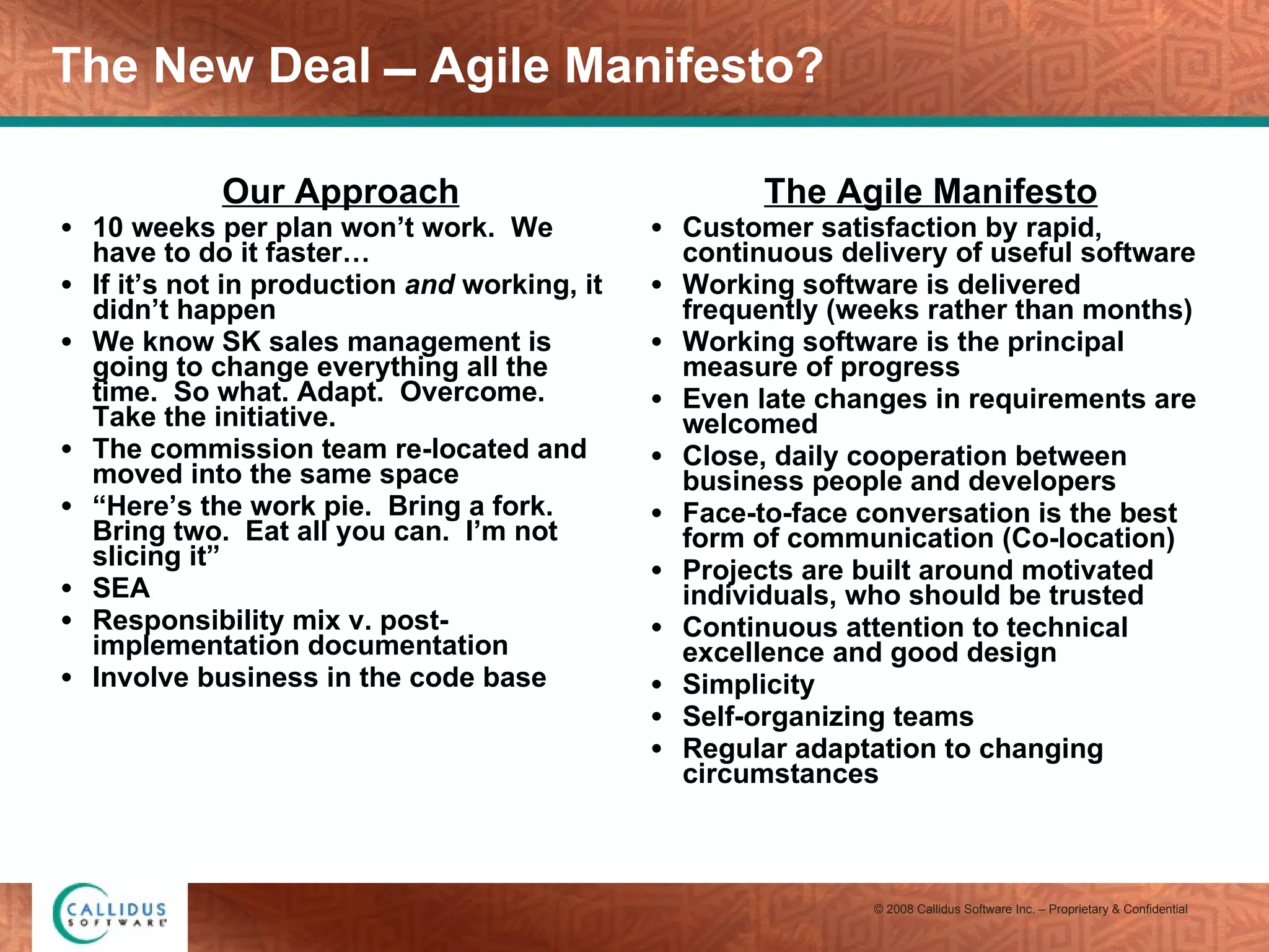The New Deal  Agile Manifesto? Our Approach 10 weeks per plan won’t work.  We have to do it faster… If it’s not in production  and  working, it didn’t happen We know SK sales management is going to change everything all the time.  So what. Adapt.  Overcome.  Take the initiative. The commission team re-located and moved into the same space “ Here’s the work pie.  Bring a fork.  Bring two.  Eat all you can.  I’m not slicing it” SEA Responsibility mix v. post-implementation documentation Involve business in the code base The Agile Manifesto Customer satisfaction by rapid, continuous delivery of useful software  Working software is delivered frequently (weeks rather than months)  Working software is the principal measure of progress  Even late changes in requirements are welcomed  Close, daily cooperation between business people and developers  Face-to-face conversation is the best form of communication (Co-location)  Projects are built around motivated individuals, who should be trusted  Continuous attention to technical excellence and good design  Simplicity  Self-organizing teams  Regular adaptation to changing circumstances  