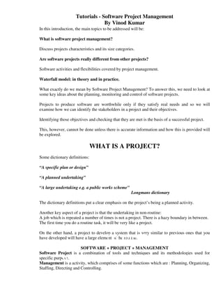 Tutorials - Software Project Management
                                  By Vinod Kumar
In this introduction, the main topics to be addressed will be:

What is software project management?

Discuss projects characteristics and its size categories.

Are software projects really different from other projects?

Software activities and flexibilities covered by project management.

Waterfall model: in theory and in practice.

What exactly do we mean by Software Project Management? To answer this, we need to look at
some key ideas about the planning, monitoring and control of software projects.

Projects to produce software are worthwhile only if they satisfy real needs and so we will
examine how we can identify the stakeholders in a project and their objectives.

Identifying those objectives and checking that they are met is the basis of a successful project.

This, however, cannot be done unless there is accurate information and how this is provided will
be explored.

                               WHAT IS A PROJECT?
Some dictionary definitions:

“A specific plan or design”

“A planned undertaking”

“A large undertaking e.g. a public works scheme”
                                                       Longmans dictionary

The dictionary definitions put a clear emphasis on the project’s being a planned activity.

Another key aspect of a project is that the undertaking in non-routine:
A job which is repeated a number of times is not a project. There is a hazy boundary in between.
The first time you do a routine task, it will be very like a project.

On the other hand, a project to develop a system that is very similar to previous ones that you
                                        Lecture Notes
have developed will have a large element of the routine.

                        SOFTWARE + PROJECT + MANAGEMENT
Software Project is a combination of tools and techniques and its methodologies used for
            SOFTWARE PROJECT MANAGEMENT
specific purpose.
Management is a activity, which comprises of some functions which are : Planning, Organizing,
Staffing, Directing and Controlling.
 