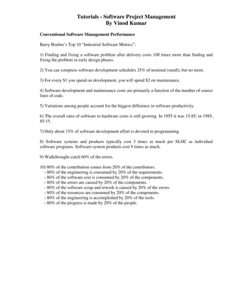 Tutorials - Software Project Management
                                  By Vinod Kumar
Conventional Software Management Performance

Barry Boehm’s Top 10 “Industrial Software Metrics”:

1) Finding and fixing a software problem after delivery costs 100 times more than finding and
fixing the problem in early design phases.

2) You can compress software development schedules 25% of nominal (small), but no more.

3) For every $1 you spend on development, you will spend $2 on maintenance.

4) Software development and maintenance costs are primarily a function of the number of source
lines of code.

5) Variations among people account for the biggest difference in software productivity.

6) The overall ratio of software to hardware costs is still growing. In 1955 it was 15:85; in 1985,
85:15.

7) Only about 15% of software development effort is devoted to programming.

8) Software systems and products typically cost 3 times as much per SLOC as individual
software programs. Software-system products cost 9 times as much.

9) Walkthroughs catch 60% of the errors.

10) 80% of the contribution comes from 20% of the contributors.
  - 80% of the engineering is consumed by 20% of the requirements.
  - 80% of the software cost is consumed by 20% of the components.
  - 80% of the errors are caused by 20% of the components.
  - 80% of the software scrap and rework is caused by 20% of the errors.
  - 80% of the resources are consumed by 20% of the components.
  - 80% of the engineering is accomplished by 20% of the tools.
  - 80% of the progress is made by 20% of the people.
 