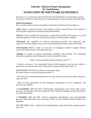 Tutorials - Software Project Management
                                  By Vinod Kumar
          EVOLUTION OF SOFTWARE ECONOMICS
Economics is a social science activity which deals with distribution and consumption of goods
and services. Economics means System of interrelationship of money, industry and employment.

Software Economics:-
The cost of the software can be estimated by considering the following 5 basic things as :

1)Size: Which is measured in terms of the number of Source Lines Of Code or the number of
function points required to develop the required functionality.

2)Process: Used to produce the end product, in particular the ability of the process is to avoid
nonvalue-adding activities (rework, bureaucratic delays, communications overhead).

3)Personnel: The capabilities of software engineering personnel, and particularly their
experience with the computer science issues and the application domain issues of the project.

4)Environment: Which is made up of the tools and techniques available to support efficient
software development and to automate the process.

5)Quality: It includes its features, performance, reliability, and flexibility. The relationship
among these parameters and estimated cost can be calculated by using,

                    Effort = (Personnel) (Environment) (Quality) (SizeProcess)

- Software economics is the relationship between effort (estimated cost) and size exhibits a
diseconomy of scale and is the result of the process exponent being greater than 1.0.

DISECONOMY OF SCALE of software development means -
the result of process exponent being greater than 1.0

- Converse to most manufacturing processes, the more software you build, the more expensive it
is per unit item.

- There are three generations of basic technology advancement in tools, components, and
processes are available.

1) Conventional: 1960 and 1970, Craftsmanship. Organizations used custom tools, custom
processes, and virtually all custom components built in primitive languages. Project performance
was highly predictable.

2) Transition: 1980 and 1990, software engineering. Organizations used more-repeatable
processes and off-the-shelf tools, and mostly (>70%) custom components built in higher level
languages.

OFF-THE-SHELF means- Especially of clothing (Ready made jackets) Mass production given
low costs.
 