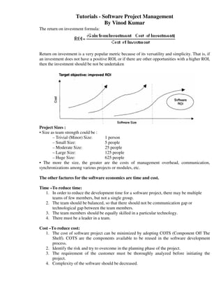 Tutorials - Software Project Management
                                  By Vinod Kumar
The return on investment formula:




Return on investment is a very popular metric because of its versatility and simplicity. That is, if
an investment does not have a positive ROI, or if there are other opportunities with a higher ROI,
then the investment should be not be undertaken




Project Sizes :
• Size as team strength could be :
        – Trivial (Minor) Size:    1 person
        – Small Size:              5 people
        – Moderate Size:           25 people
        – Large Size:              125 people
        – Huge Size:               625 people
• The more the size, the greater are the costs of management overhead, communication,
synchronizations among various projects or modules, etc.

The other factures for the software economics are time and cost.

Time –To reduce time:
   1. In order to reduce the development time for a software project, there may be multiple
      teams of few members, but not a single group.
   2. The team should be balanced, so that there should not be communication gap or
      technological gap between the team members.
   3. The team members should be equally skilled in a particular technology.
   4. There must be a leader in a team.

Cost –To reduce cost:
   1. The cost of software project can be minimized by adopting COTS (Component Off The
      Shelf). COTS are the components available to be reused in the software development
      process.
   2. Identify the risk and try to overcome in the planning phase of the project.
   3. The requirement of the customer must be thoroughly analyzed before initiating the
      project.
   4. Complexity of the software should be decreased.
 